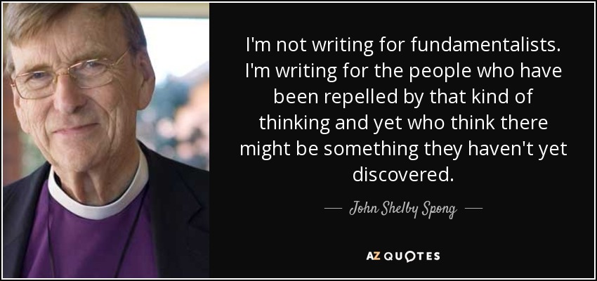 I'm not writing for fundamentalists. I'm writing for the people who have been repelled by that kind of thinking and yet who think there might be something they haven't yet discovered. - John Shelby Spong