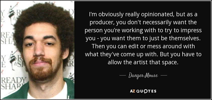 I'm obviously really opinionated, but as a producer, you don't necessarily want the person you're working with to try to impress you - you want them to just be themselves. Then you can edit or mess around with what they've come up with. But you have to allow the artist that space. - Danger Mouse