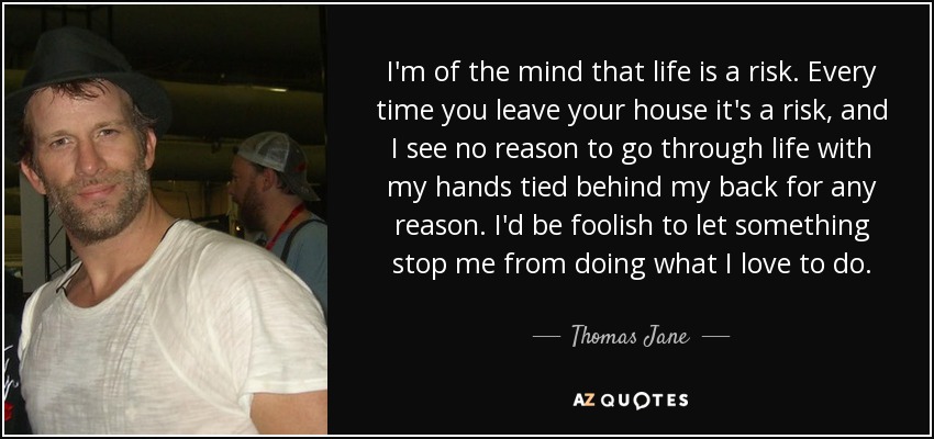 I'm of the mind that life is a risk. Every time you leave your house it's a risk, and I see no reason to go through life with my hands tied behind my back for any reason. I'd be foolish to let something stop me from doing what I love to do. - Thomas Jane