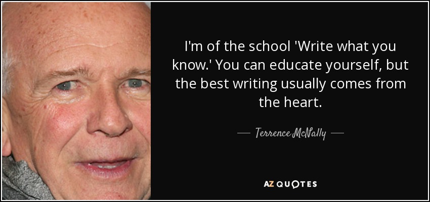 I'm of the school 'Write what you know.' You can educate yourself, but the best writing usually comes from the heart. - Terrence McNally