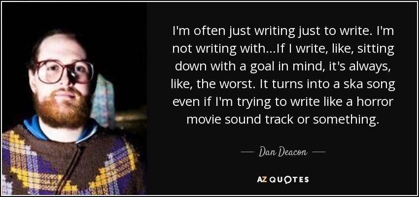 I'm often just writing just to write. I'm not writing with...If I write, like, sitting down with a goal in mind, it's always, like, the worst. It turns into a ska song even if I'm trying to write like a horror movie sound track or something. - Dan Deacon