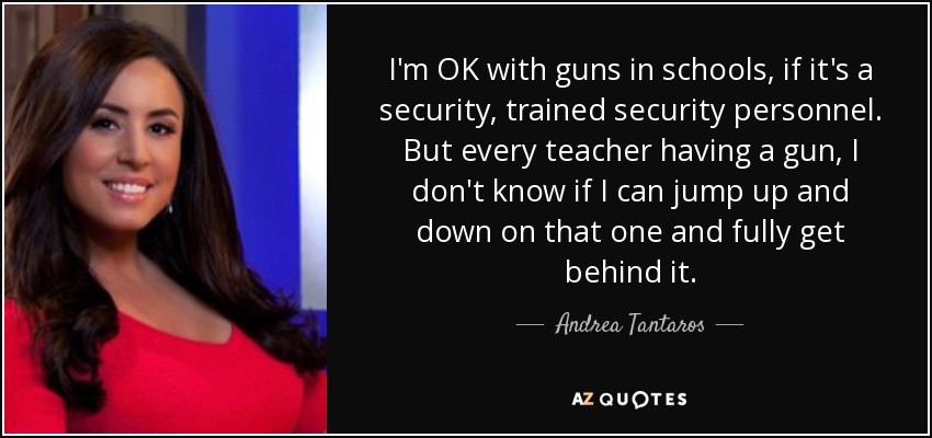 I'm OK with guns in schools, if it's a security, trained security personnel. But every teacher having a gun, I don't know if I can jump up and down on that one and fully get behind it. - Andrea Tantaros