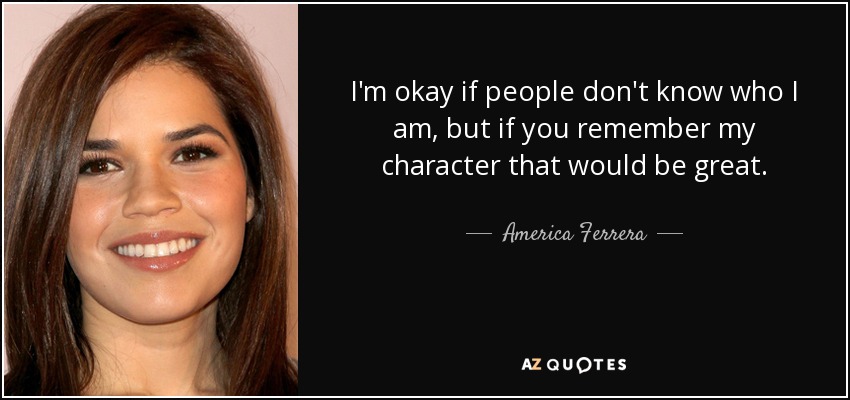 I'm okay if people don't know who I am, but if you remember my character that would be great. - America Ferrera