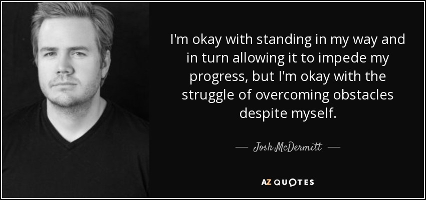 I'm okay with standing in my way and in turn allowing it to impede my progress, but I'm okay with the struggle of overcoming obstacles despite myself. - Josh McDermitt