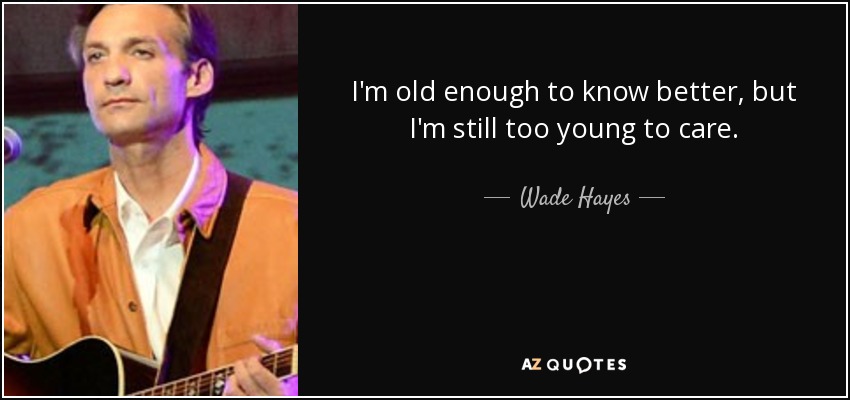 I'm old enough to know better, but I'm still too young to care. - Wade Hayes