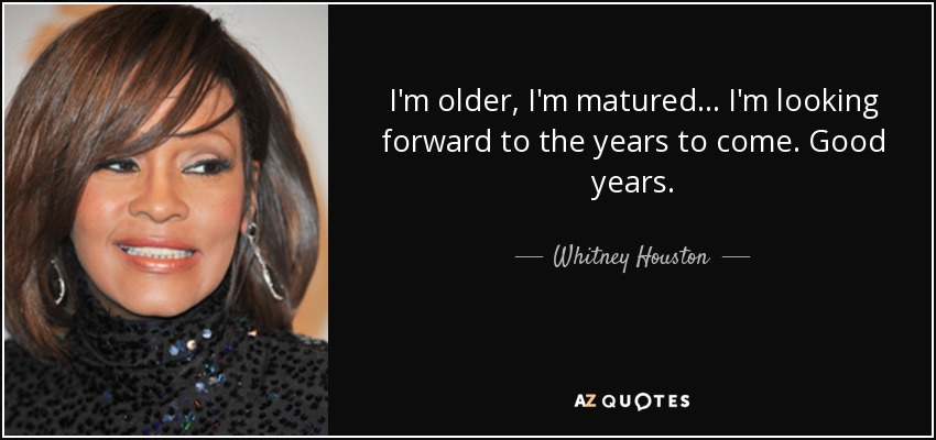 I'm older, I'm matured... I'm looking forward to the years to come. Good years. - Whitney Houston