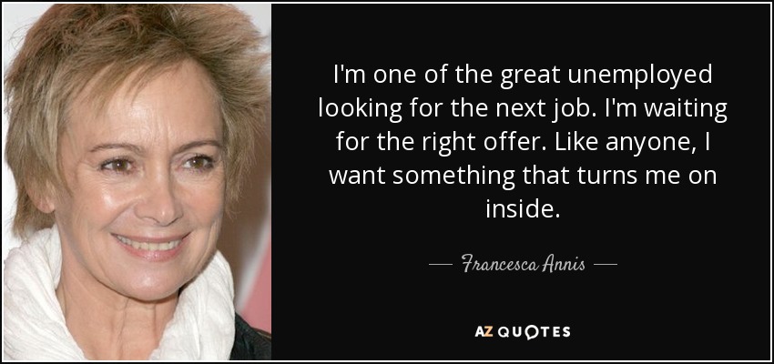 I'm one of the great unemployed looking for the next job. I'm waiting for the right offer. Like anyone, I want something that turns me on inside. - Francesca Annis