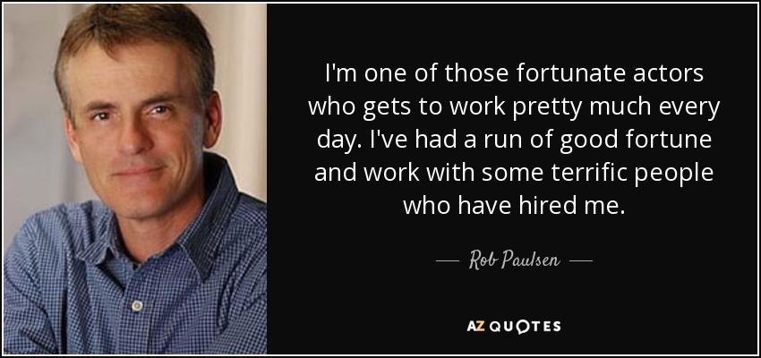 I'm one of those fortunate actors who gets to work pretty much every day. I've had a run of good fortune and work with some terrific people who have hired me. - Rob Paulsen