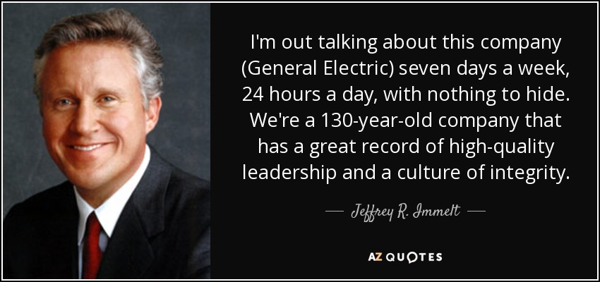 I'm out talking about this company (General Electric) seven days a week, 24 hours a day, with nothing to hide. We're a 130-year-old company that has a great record of high-quality leadership and a culture of integrity. - Jeffrey R. Immelt