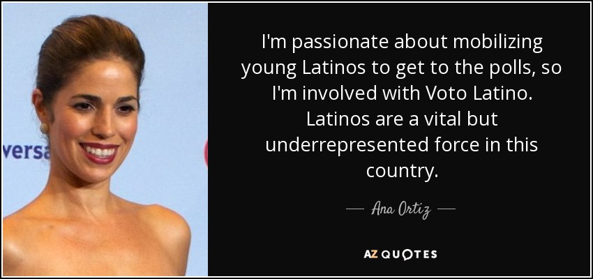 I'm passionate about mobilizing young Latinos to get to the polls, so I'm involved with Voto Latino. Latinos are a vital but underrepresented force in this country. - Ana Ortiz