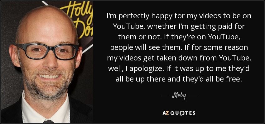 I'm perfectly happy for my videos to be on YouTube, whether I'm getting paid for them or not. If they're on YouTube, people will see them. If for some reason my videos get taken down from YouTube, well, I apologize. If it was up to me they'd all be up there and they'd all be free. - Moby