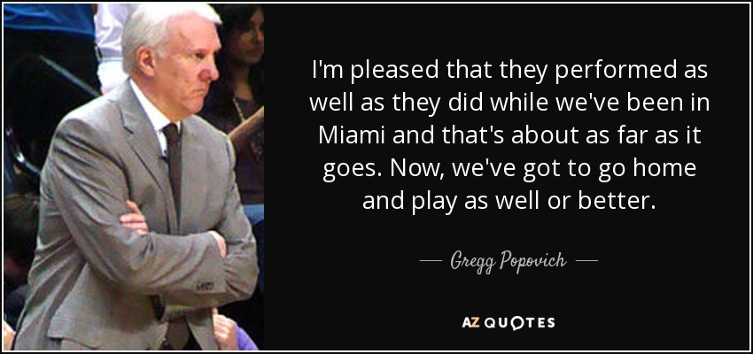 I'm pleased that they performed as well as they did while we've been in Miami and that's about as far as it goes. Now, we've got to go home and play as well or better. - Gregg Popovich