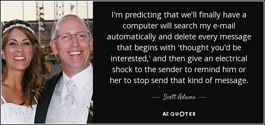 I'm predicting that we'll finally have a computer will search my e-mail automatically and delete every message that begins with 'thought you'd be interested,' and then give an electrical shock to the sender to remind him or her to stop send that kind of message. - Scott Adams