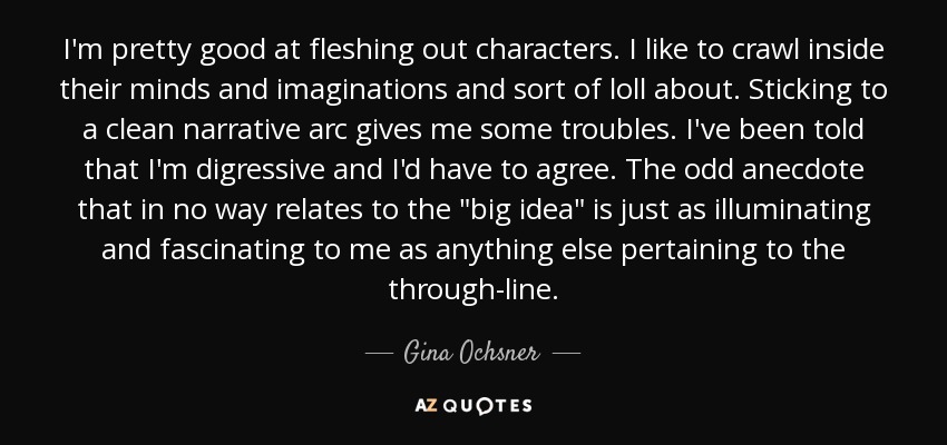 I'm pretty good at fleshing out characters. I like to crawl inside their minds and imaginations and sort of loll about. Sticking to a clean narrative arc gives me some troubles. I've been told that I'm digressive and I'd have to agree. The odd anecdote that in no way relates to the 