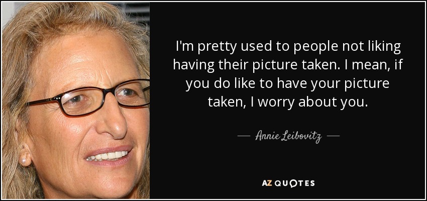 I'm pretty used to people not liking having their picture taken. I mean, if you do like to have your picture taken, I worry about you. - Annie Leibovitz