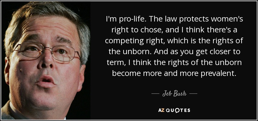 I'm pro-life. The law protects women's right to chose, and I think there's a competing right, which is the rights of the unborn. And as you get closer to term, I think the rights of the unborn become more and more prevalent. - Jeb Bush