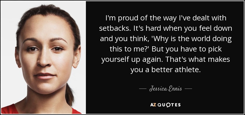 I'm proud of the way I've dealt with setbacks. It's hard when you feel down and you think, 'Why is the world doing this to me?' But you have to pick yourself up again. That's what makes you a better athlete. - Jessica Ennis