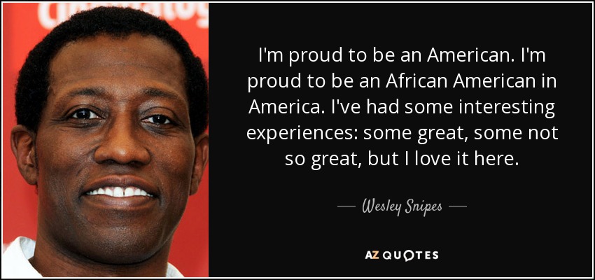 I'm proud to be an American. I'm proud to be an African American in America. I've had some interesting experiences: some great, some not so great, but I love it here. - Wesley Snipes