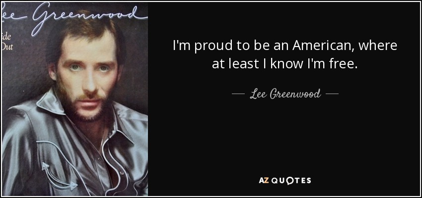 I'm proud to be an American, where at least I know I'm free. - Lee Greenwood