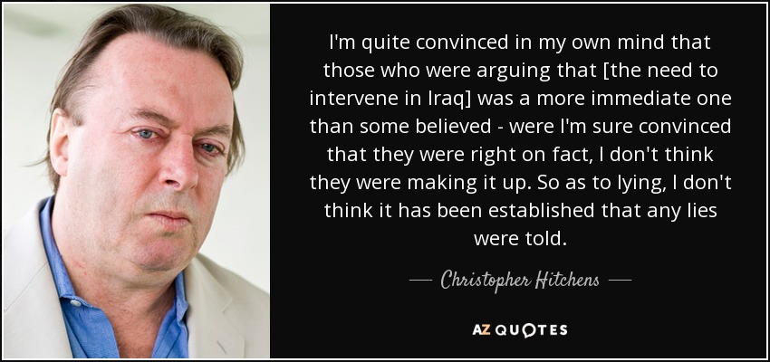 I'm quite convinced in my own mind that those who were arguing that [the need to intervene in Iraq] was a more immediate one than some believed - were I'm sure convinced that they were right on fact, I don't think they were making it up. So as to lying, I don't think it has been established that any lies were told. - Christopher Hitchens