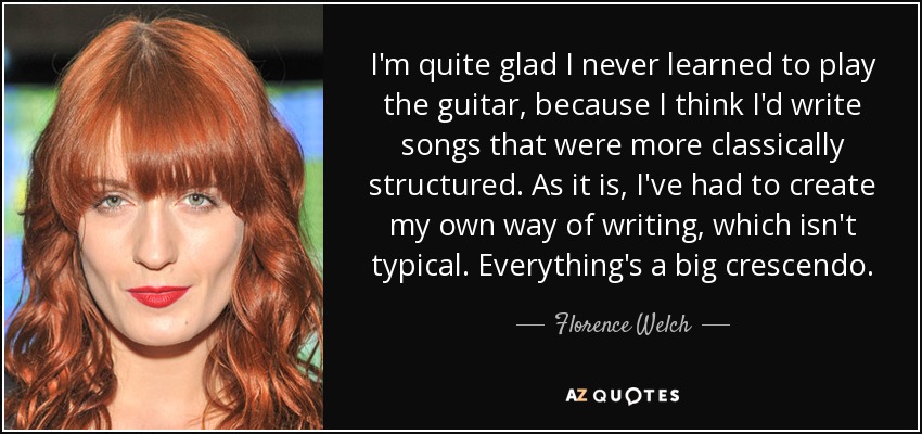 I'm quite glad I never learned to play the guitar, because I think I'd write songs that were more classically structured. As it is, I've had to create my own way of writing, which isn't typical. Everything's a big crescendo. - Florence Welch