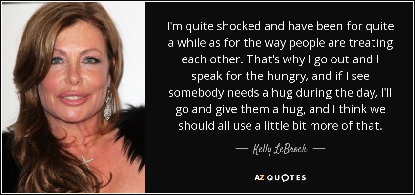 I'm quite shocked and have been for quite a while as for the way people are treating each other. That's why I go out and I speak for the hungry, and if I see somebody needs a hug during the day, I'll go and give them a hug, and I think we should all use a little bit more of that. - Kelly LeBrock