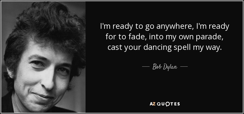 I'm ready to go anywhere, I'm ready for to fade, into my own parade, cast your dancing spell my way. - Bob Dylan