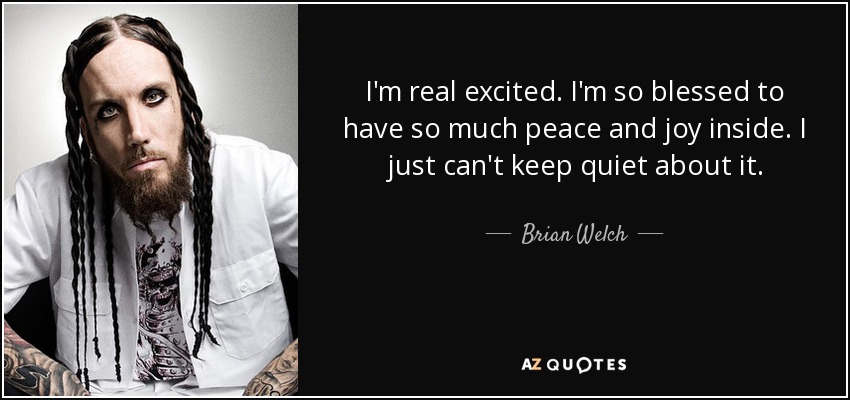 I'm real excited. I'm so blessed to have so much peace and joy inside. I just can't keep quiet about it. - Brian Welch