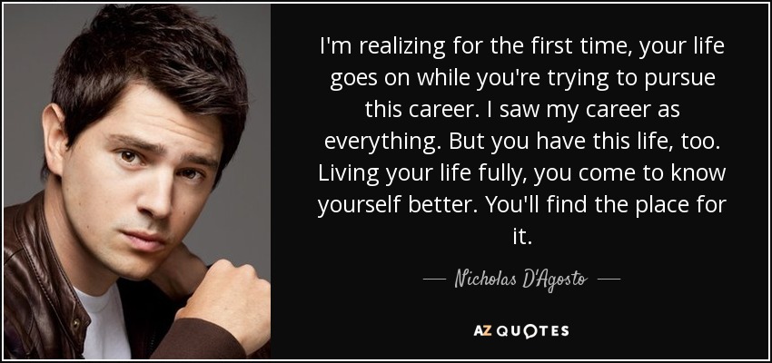 I'm realizing for the first time, your life goes on while you're trying to pursue this career. I saw my career as everything. But you have this life, too. Living your life fully, you come to know yourself better. You'll find the place for it. - Nicholas D'Agosto