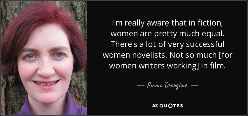 I'm really aware that in fiction, women are pretty much equal. There's a lot of very successful women novelists. Not so much [for women writers working] in film. - Emma Donoghue