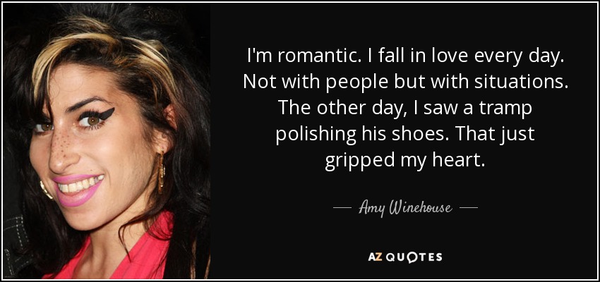 I'm romantic. I fall in love every day. Not with people but with situations. The other day, I saw a tramp polishing his shoes. That just gripped my heart. - Amy Winehouse