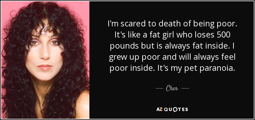 I'm scared to death of being poor. It's like a fat girl who loses 500 pounds but is always fat inside. I grew up poor and will always feel poor inside. It's my pet paranoia. - Cher