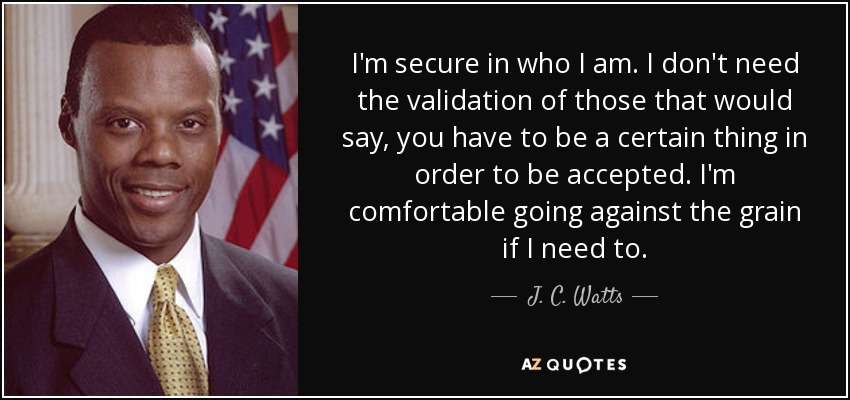 I'm secure in who I am. I don't need the validation of those that would say, you have to be a certain thing in order to be accepted. I'm comfortable going against the grain if I need to. - J. C. Watts