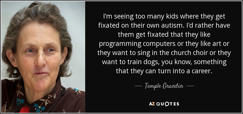 I'm seeing too many kids where they get fixated on their own autism. I'd rather have them get fixated that they like programming computers or they like art or they want to sing in the church choir or they want to train dogs, you know, something that they can turn into a career. - Temple Grandin