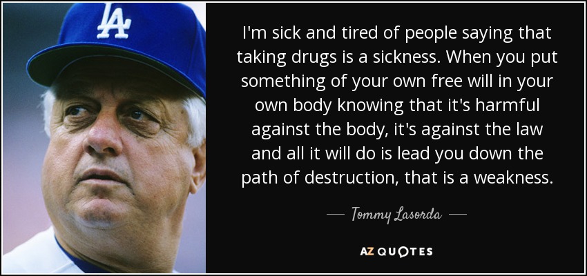 I'm sick and tired of people saying that taking drugs is a sickness. When you put something of your own free will in your own body knowing that it's harmful against the body, it's against the law and all it will do is lead you down the path of destruction, that is a weakness. - Tommy Lasorda