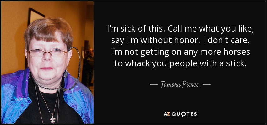 I'm sick of this. Call me what you like, say I'm without honor, I don't care. I'm not getting on any more horses to whack you people with a stick. - Tamora Pierce