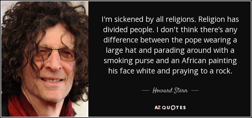 I'm sickened by all religions. Religion has divided people. I don't think there's any difference between the pope wearing a large hat and parading around with a smoking purse and an African painting his face white and praying to a rock. - Howard Stern