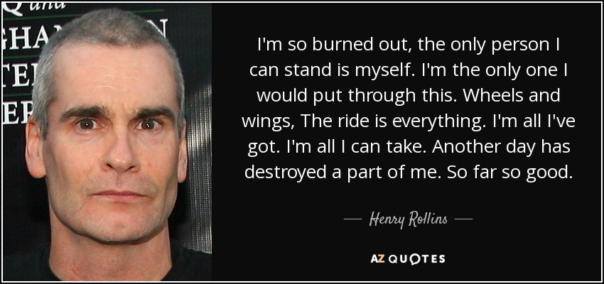 I'm so burned out, the only person I can stand is myself. I'm the only one I would put through this. Wheels and wings, The ride is everything. I'm all I've got. I'm all I can take. Another day has destroyed a part of me. So far so good. - Henry Rollins