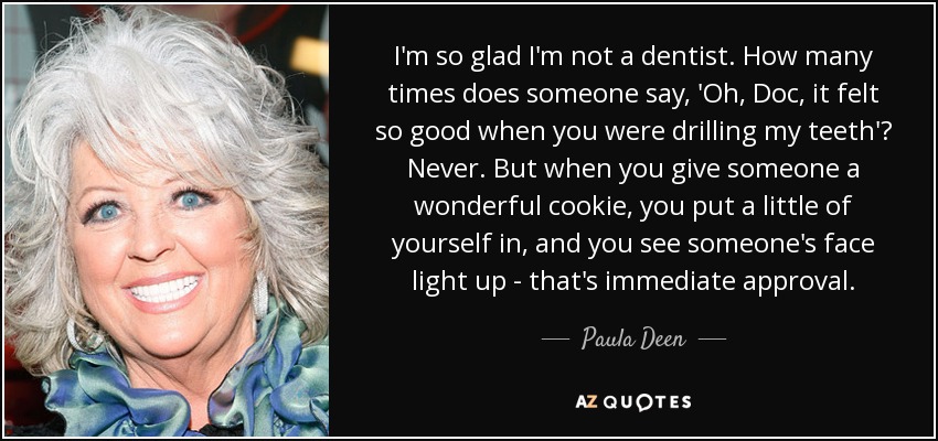 I'm so glad I'm not a dentist. How many times does someone say, 'Oh, Doc, it felt so good when you were drilling my teeth'? Never. But when you give someone a wonderful cookie, you put a little of yourself in, and you see someone's face light up - that's immediate approval. - Paula Deen