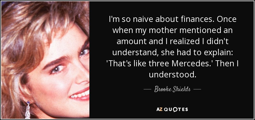 I'm so naive about finances. Once when my mother mentioned an amount and I realized I didn't understand, she had to explain: 'That's like three Mercedes.' Then I understood. - Brooke Shields