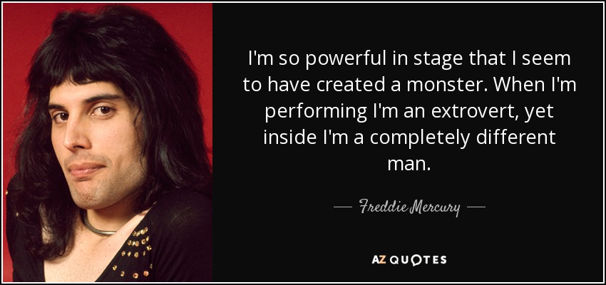 I'm so powerful in stage that I seem to have created a monster. When I'm performing I'm an extrovert, yet inside I'm a completely different man. - Freddie Mercury