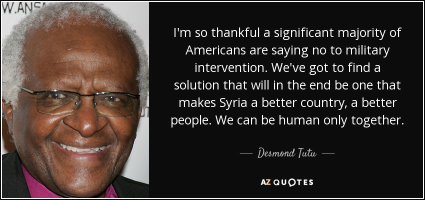 I'm so thankful a significant majority of Americans are saying no to military intervention. We've got to find a solution that will in the end be one that makes Syria a better country, a better people. We can be human only together. - Desmond Tutu