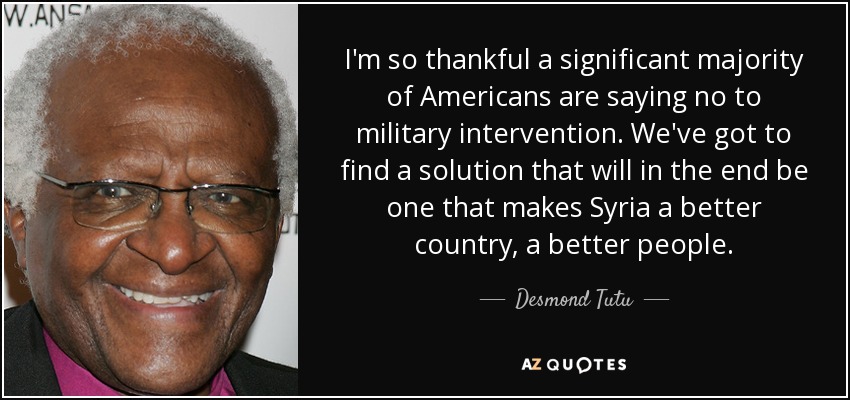 I'm so thankful a significant majority of Americans are saying no to military intervention. We've got to find a solution that will in the end be one that makes Syria a better country, a better people. - Desmond Tutu