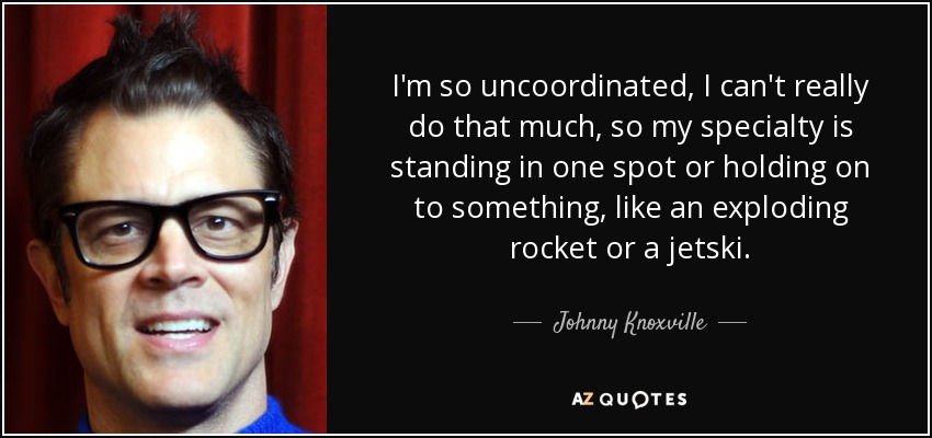 I'm so uncoordinated, I can't really do that much, so my specialty is standing in one spot or holding on to something, like an exploding rocket or a jetski. - Johnny Knoxville