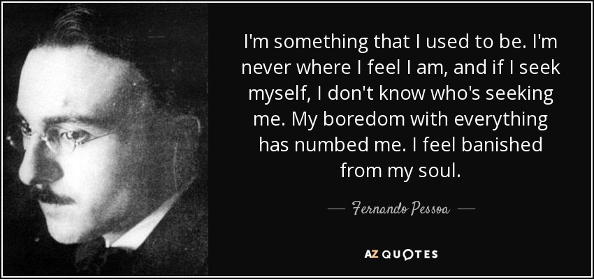 I'm something that I used to be. I'm never where I feel I am, and if I seek myself, I don't know who's seeking me. My boredom with everything has numbed me. I feel banished from my soul. - Fernando Pessoa