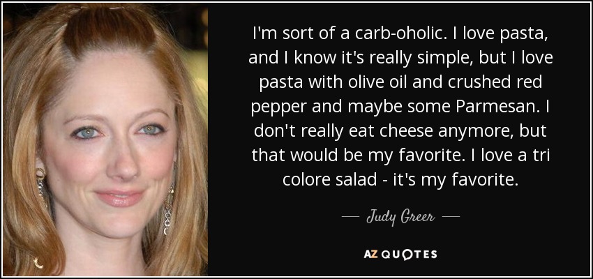 I'm sort of a carb-oholic. I love pasta, and I know it's really simple, but I love pasta with olive oil and crushed red pepper and maybe some Parmesan. I don't really eat cheese anymore, but that would be my favorite. I love a tri colore salad - it's my favorite. - Judy Greer