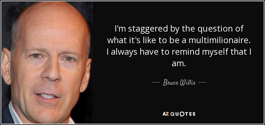 I'm staggered by the question of what it's like to be a multimilionaire. I always have to remind myself that I am. - Bruce Willis