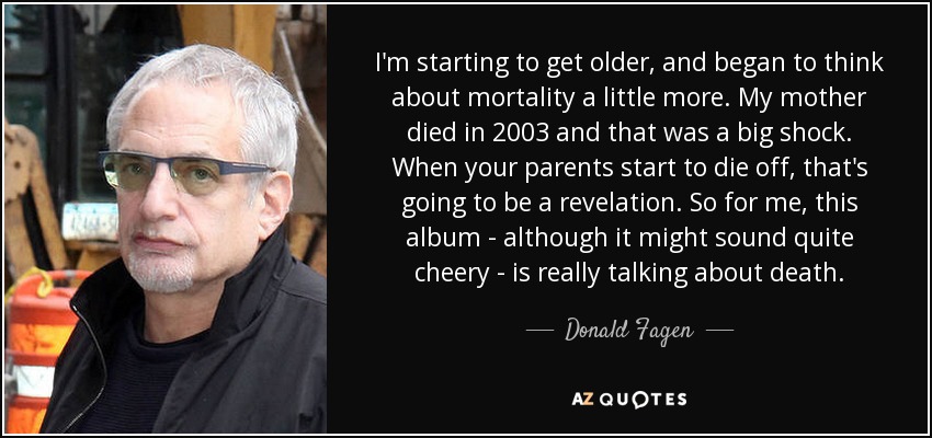 I'm starting to get older, and began to think about mortality a little more. My mother died in 2003 and that was a big shock. When your parents start to die off, that's going to be a revelation. So for me, this album - although it might sound quite cheery - is really talking about death. - Donald Fagen