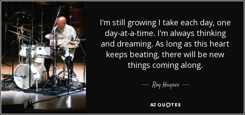 I'm still growing I take each day, one day-at-a-time. I'm always thinking and dreaming. As long as this heart keeps beating, there will be new things coming along. - Roy Haynes