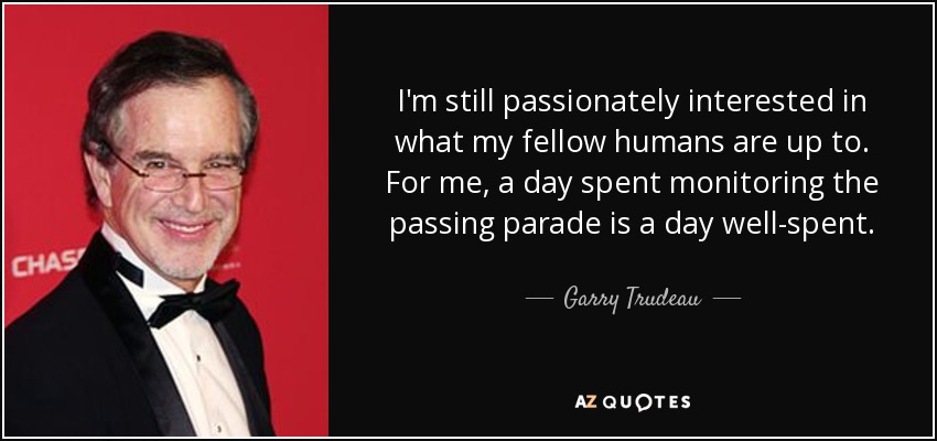 I'm still passionately interested in what my fellow humans are up to. For me, a day spent monitoring the passing parade is a day well-spent. - Garry Trudeau